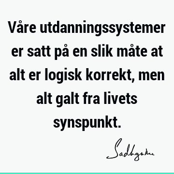 Våre utdanningssystemer er satt på en slik måte at alt er logisk korrekt, men alt galt fra livets