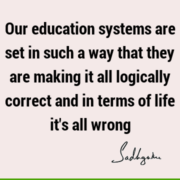 Our education systems are set in such a way that they are making it all logically correct and in terms of life it