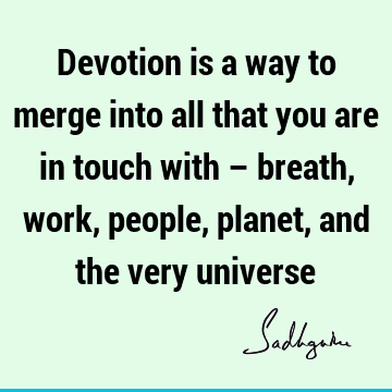 Devotion is a way to merge into all that you are in touch with – breath, work, people, planet, and the very