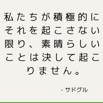 私たちが積極的にそれを起こさない限り、素晴らしいことは決して起こりません。