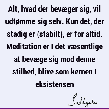 Alt, hvad der bevæger sig, vil udtømme sig selv. Kun det, der stadig er (stabilt), er for altid. Meditation er i det væsentlige at bevæge sig mod denne stilhed,