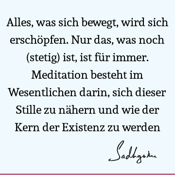 Alles, was sich bewegt, wird sich erschöpfen. Nur das, was noch (stetig) ist, ist für immer. Meditation besteht im Wesentlichen darin, sich dieser Stille zu nä