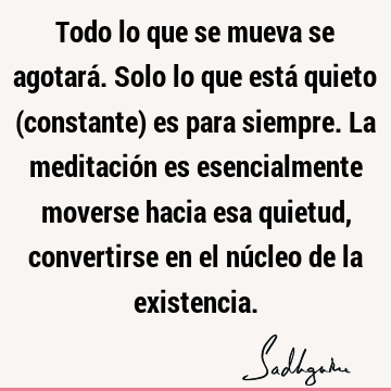 Todo lo que se mueva se agotará. Solo lo que está quieto (constante) es para siempre. La meditación es esencialmente moverse hacia esa quietud, convertirse en