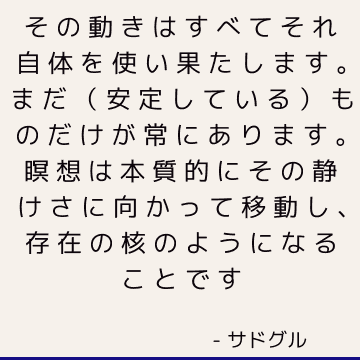 その動きはすべてそれ自体を使い果たします。 まだ（安定している）ものだけが常にあります。 瞑想は本質的にその静けさに向かって移動し、存在の核のようになることです