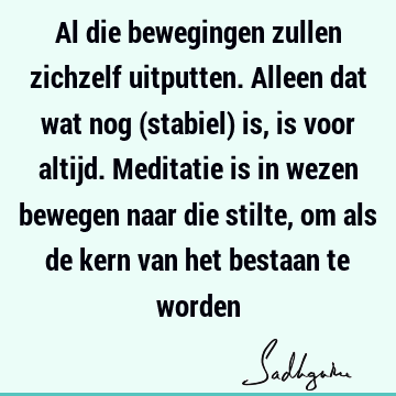 Al die bewegingen zullen zichzelf uitputten. Alleen dat wat nog (stabiel) is, is voor altijd. Meditatie is in wezen bewegen naar die stilte, om als de kern van