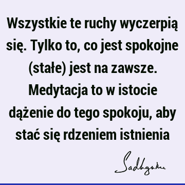 Wszystkie te ruchy wyczerpią się. Tylko to, co jest spokojne (stałe) jest na zawsze. Medytacja to w istocie dążenie do tego spokoju, aby stać się rdzeniem