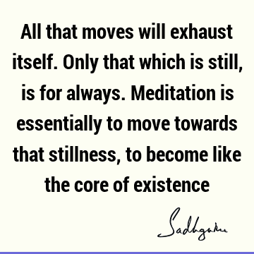 All that moves will exhaust itself. Only that which is still, is for always. Meditation is essentially to move towards that stillness, to become like the core