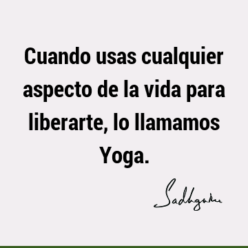 Cuando usas cualquier aspecto de la vida para liberarte, lo llamamos Y