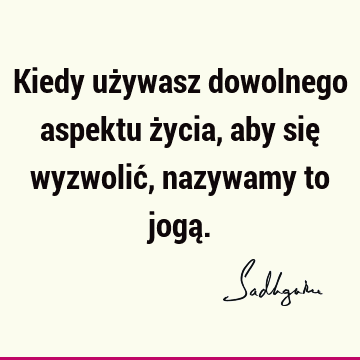 Kiedy używasz dowolnego aspektu życia, aby się wyzwolić, nazywamy to jogą