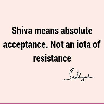 Shiva means absolute acceptance. Not an iota of