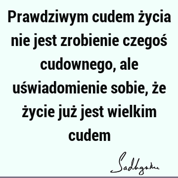 Prawdziwym cudem życia nie jest zrobienie czegoś cudownego, ale uświadomienie sobie, że życie już jest wielkim