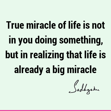 True miracle of life is not in you doing something, but in realizing that life is already a big