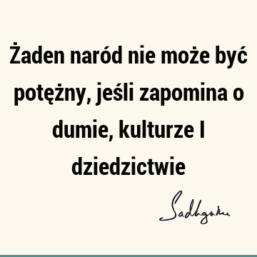 Żaden naród nie może być potężny, jeśli zapomina o dumie, kulturze i