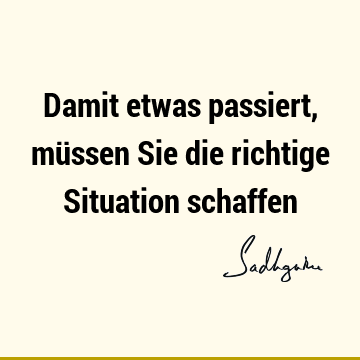 Damit etwas passiert, müssen Sie die richtige Situation