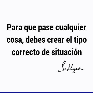 Para que pase cualquier cosa, debes crear el tipo correcto de situació