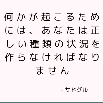 何かが起こるためには、あなたは正しい種類の状況を作らなければなりません