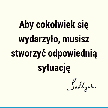 Aby cokolwiek się wydarzyło, musisz stworzyć odpowiednią sytuację