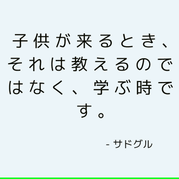 子供が来るとき、それは教えるのではなく、学ぶ時です。