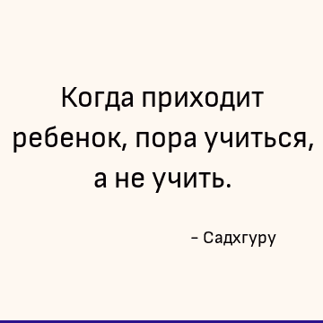 Когда приходит ребенок, пора учиться, а не учить