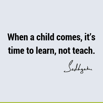 When a child comes, it’s time to learn, not