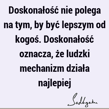 Doskonałość nie polega na tym, by być lepszym od kogoś. Doskonałość oznacza, że ludzki mechanizm działa