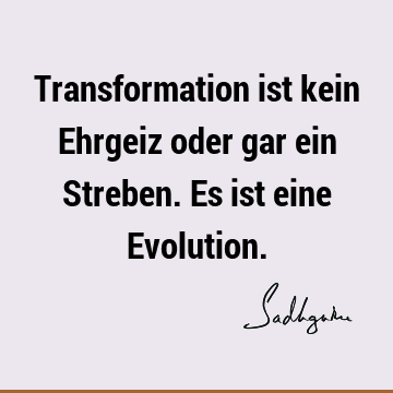 Transformation ist kein Ehrgeiz oder gar ein Streben. Es ist eine E