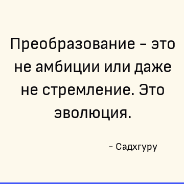 Преобразование - это не амбиции или даже не стремление. Это эволюция
