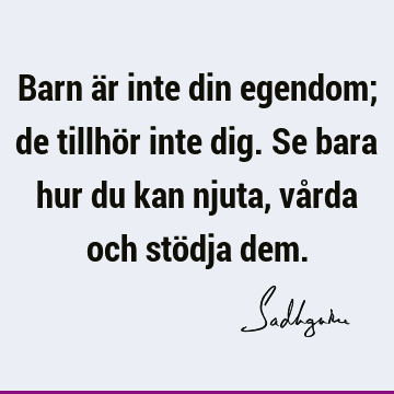 Barn är inte din egendom; de tillhör inte dig. Se bara hur du kan njuta, vårda och stödja