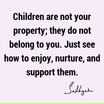 Children are not your property; they do not belong to you. Just see how to enjoy, nurture, and support