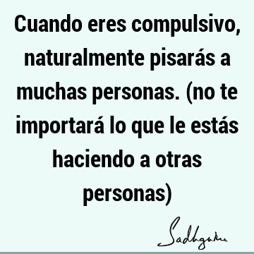 Cuando eres compulsivo, naturalmente pisarás a muchas personas. (no te importará lo que le estás haciendo a otras personas)