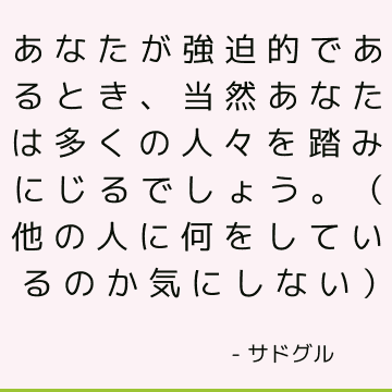 あなたが強迫的であるとき、当然あなたは多くの人々を踏みにじるでしょう。 （他の人に何をしているのか気にしない）