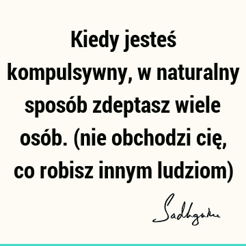 Kiedy jesteś kompulsywny, w naturalny sposób zdeptasz wiele osób. (nie obchodzi cię, co robisz innym ludziom)