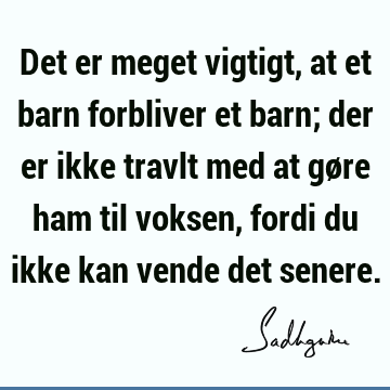 Det er meget vigtigt, at et barn forbliver et barn; der er ikke travlt med at gøre ham til voksen, fordi du ikke kan vende det