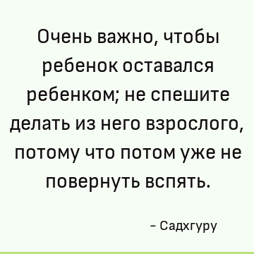 Очень важно, чтобы ребенок оставался ребенком; не спешите делать из него взрослого, потому что потом уже не повернуть вспять