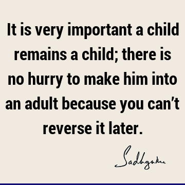 It is very important a child remains a child; there is no hurry to make him into an adult because you can’t reverse it