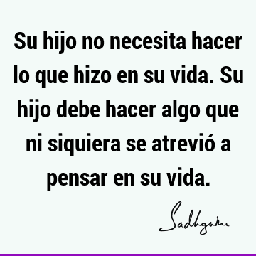 Su hijo no necesita hacer lo que hizo en su vida.
  Su hijo debe hacer algo que ni siquiera se atrevió a pensar en su