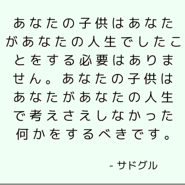 あなたの子供はあなたがあなたの人生でしたことをする必要はありません。 あなたの子供はあなたがあなたの人生で考えさえしなかった何かをするべきです。