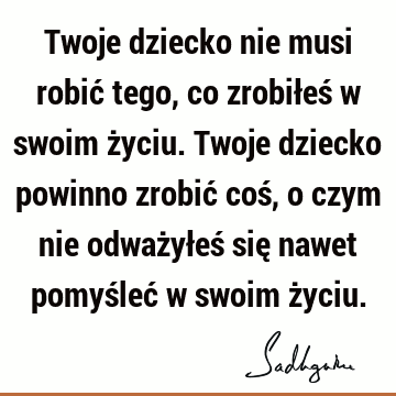 Twoje dziecko nie musi robić tego, co zrobiłeś w swoim życiu. Twoje dziecko powinno zrobić coś, o czym nie odważyłeś się nawet pomyśleć w swoim ż