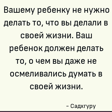 Вашему ребенку не нужно делать то, что вы делали в своей жизни. Ваш ребенок должен делать то, о чем вы даже не осмеливались думать в своей жизни