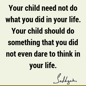 Your child need not do what you did in your life. Your child should do something that you did not even dare to think in your