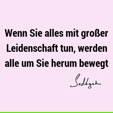 Wenn Sie alles mit großer Leidenschaft tun, werden alle um Sie herum