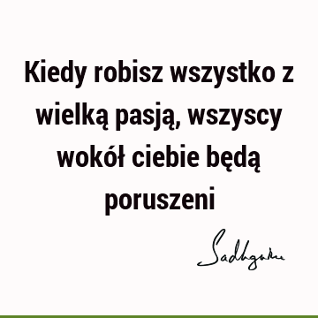 Kiedy robisz wszystko z wielką pasją, wszyscy wokół ciebie będą