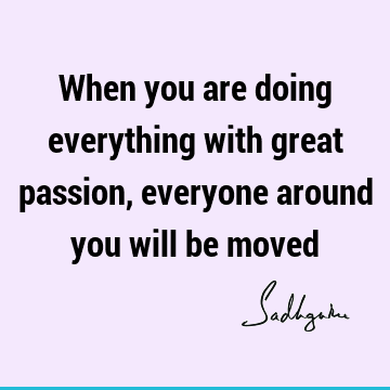 When you are doing everything with great passion, everyone around you will be