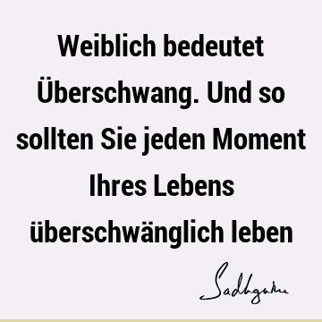 Weiblich bedeutet Überschwang. Und so sollten Sie jeden Moment Ihres Lebens überschwänglich