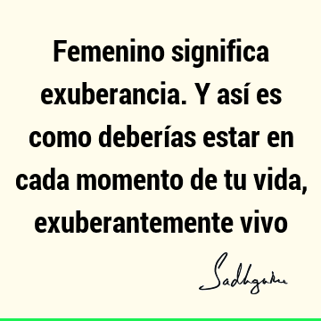 Femenino significa exuberancia. Y así es como deberías estar en cada momento de tu vida, exuberantemente