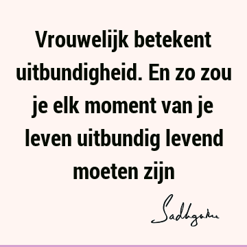 Vrouwelijk betekent uitbundigheid. En zo zou je elk moment van je leven uitbundig levend moeten