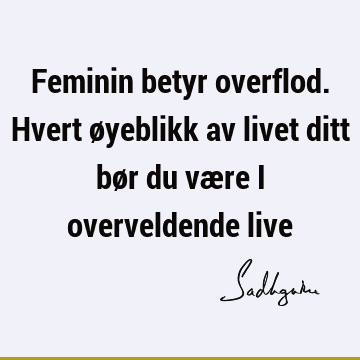 Feminin betyr overflod. Hvert øyeblikk av livet ditt bør du være i overveldende