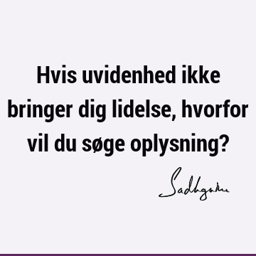 Hvis uvidenhed ikke bringer dig lidelse, hvorfor vil du søge oplysning?