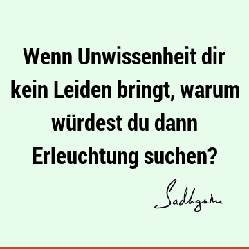 Wenn Unwissenheit dir kein Leiden bringt, warum würdest du dann Erleuchtung suchen?