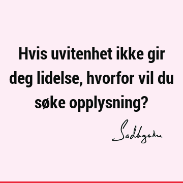 Hvis uvitenhet ikke gir deg lidelse, hvorfor vil du søke opplysning?